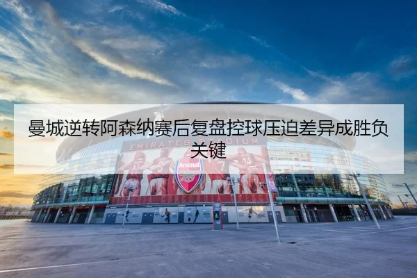 曼城逆转阿森纳赛后复盘控球压迫差异成胜负关键